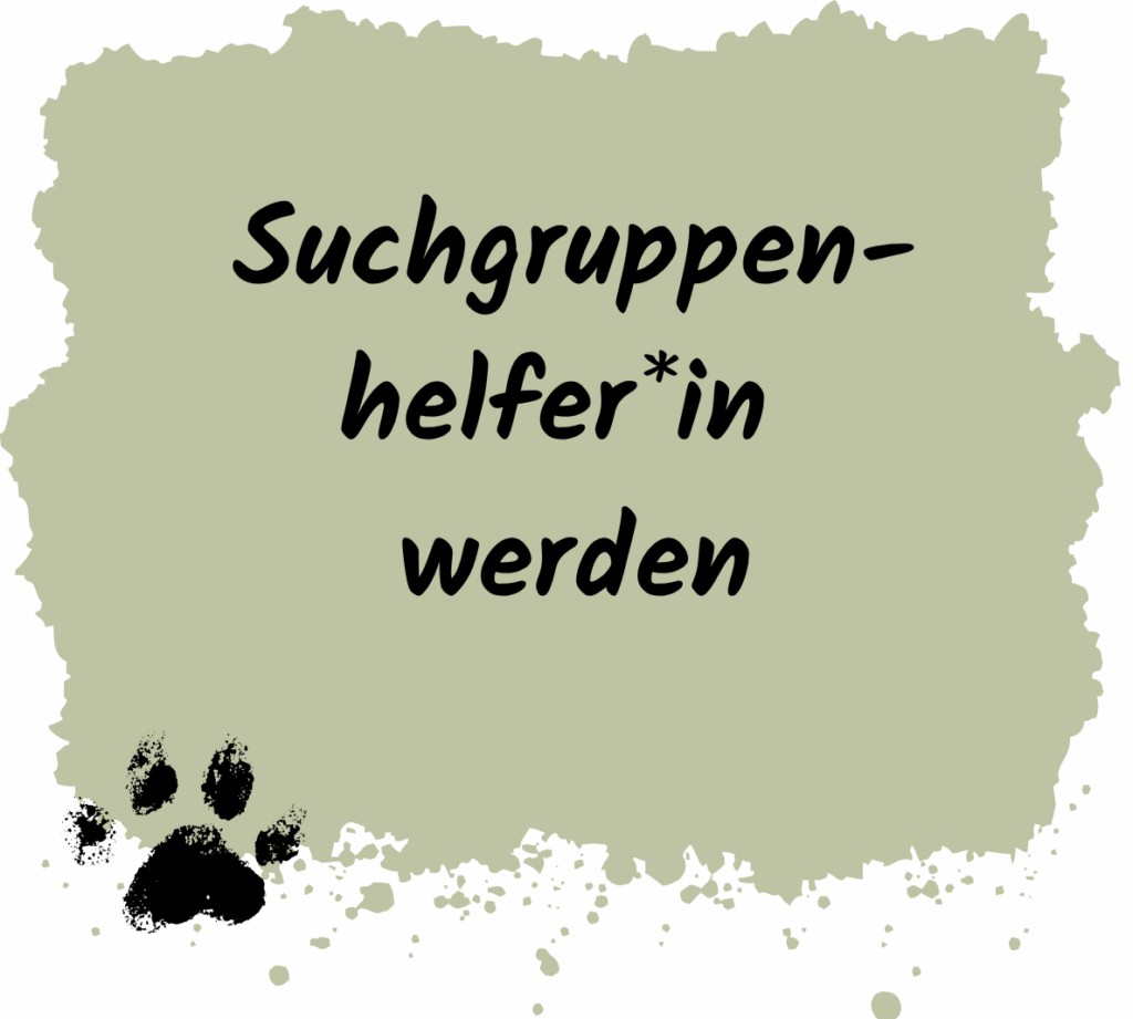 Das Bild zeigt eine grafische Fläche in einem gedeckten, olivgrünen Farbton mit unregelmäßigem, gesprenkeltem Rand – sie wirkt wie mit einem Pinsel aufgetragen. Unten links ist ein schwarzer Pfotenabdruck zu sehen, der leicht verwischt ist und an frische Spuren im Schlamm erinnert.

Zentriert auf der Fläche steht in schwarzer, handschriftlich wirkender Schrift: „Suchgruppenhelferin werden“*

Die Gestaltung vermittelt Einsatzbereitschaft, Naturverbundenheit und Teamarbeit – passend für eine Website, die Menschen dazu einlädt, sich als Helfer*in in einer Rettungshunde-Suchgruppe zu engagieren.