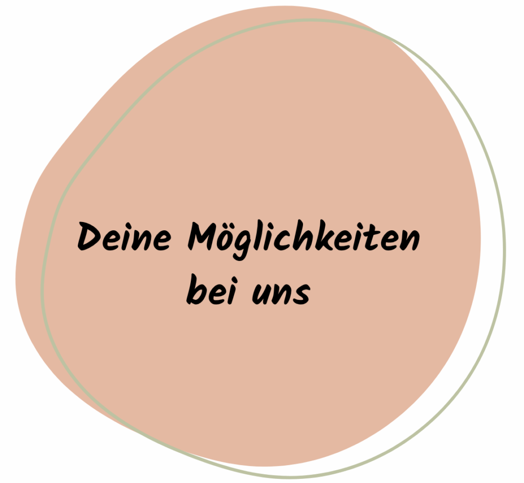 Das Bild zeigt eine grafische Fläche in einem warmen, orange-beigefarbenen Ton mit einer organischen, leicht ovalen Form. Die Fläche ist von einer dünnen, geschwungenen Linie in blassem Grün umrahmt, die dem Design eine freundliche und natürliche Wirkung verleiht.
Zentriert auf der Fläche steht in schwarzer, handschriftlich wirkender Schrift: „Deine Möglichkeiten bei uns“
Die Gestaltung wirkt einladend und motivierend – sie soll Besucherinnen und Besucher der Website neugierig machen auf die verschiedenen Wege, sich zu engagieren oder Teil des Teams zu werden.
